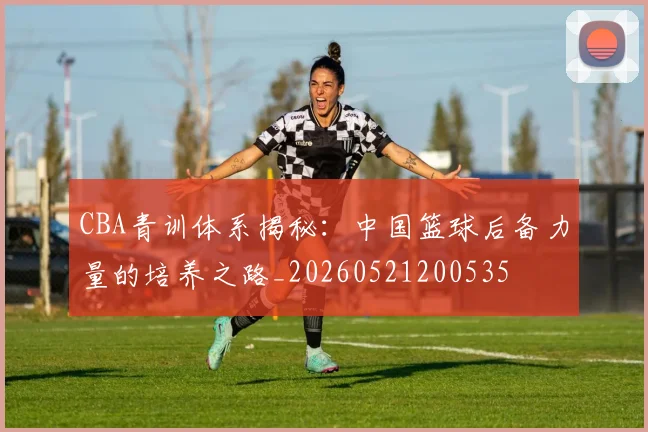 CBA青训体系揭秘:中国篮球后备力量的培养之路_20260521200535