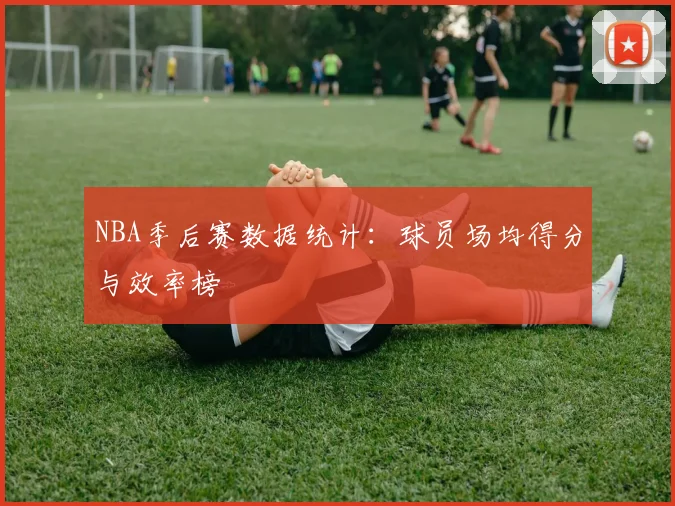 NBA季后赛数据统计:球员场均得分与效率榜