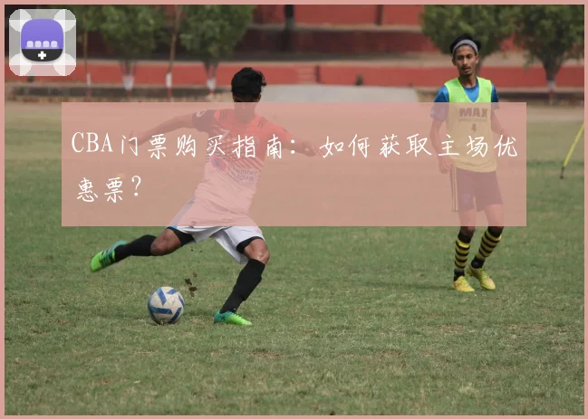 CBA门票购买指南：如何获取主场优惠票？